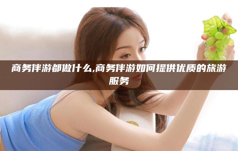 汉川商务伴游都做什么,商务伴游如何提供优质的旅游服务