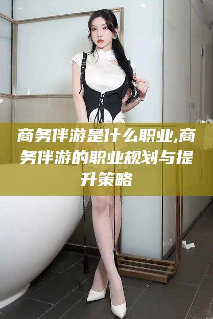 汉川商务伴游是什么职业,商务伴游的职业规划与提升策略