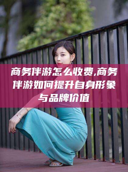 汉川商务伴游怎么收费,商务伴游如何提升自身形象与品牌价值