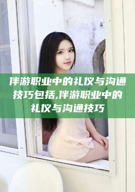 汉川伴游职业中的礼仪与沟通技巧包括,伴游职业中的礼仪与沟通技巧