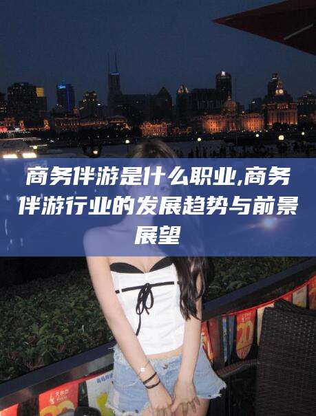 汉川商务伴游是什么职业,商务伴游行业的发展趋势与前景展望