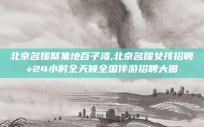 汉川北京名媛聚集地百子湾,北京名媛女孩招聘+24小时全天候全国伴游招聘大圈