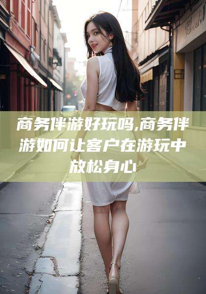 汉川商务伴游好玩吗,商务伴游如何让客户在游玩中放松身心