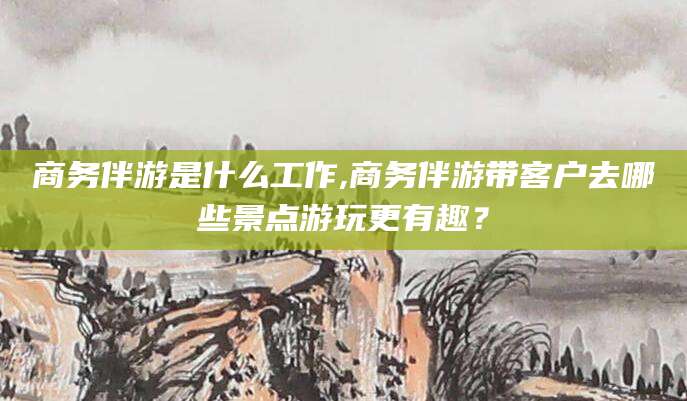 汉川商务伴游是什么工作,商务伴游带客户去哪些景点游玩更有趣？
