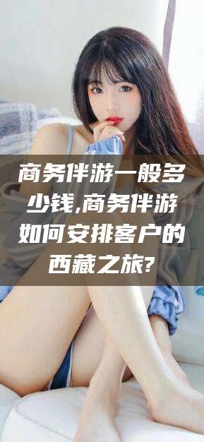 汉川商务伴游一般多少钱,商务伴游如何安排客户的西藏之旅?