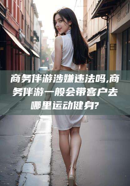 汉川商务伴游涉嫌违法吗,商务伴游一般会带客户去哪里运动健身?