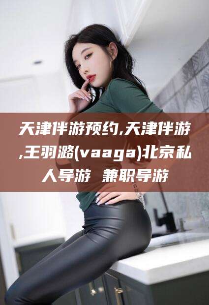 汉川天津伴游预约,天津伴游,王羽潞(vaaga)北京私人导游 兼职导游