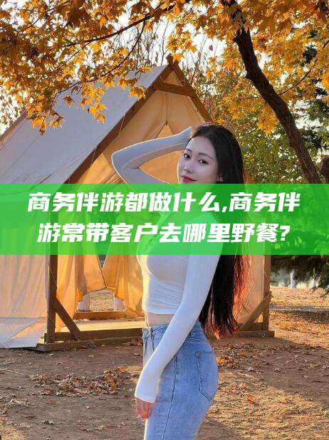 汉川商务伴游都做什么,商务伴游常带客户去哪里野餐?