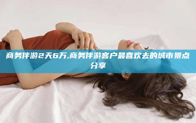 汉川商务伴游2天6万,商务伴游客户最喜欢去的城市景点分享