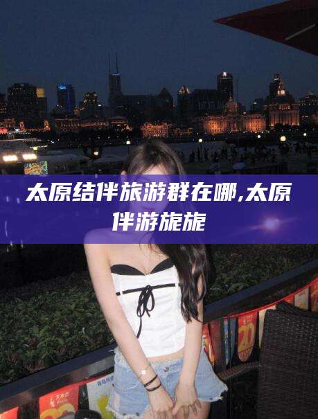 汉川太原结伴旅游群在哪,太原伴游旎旎