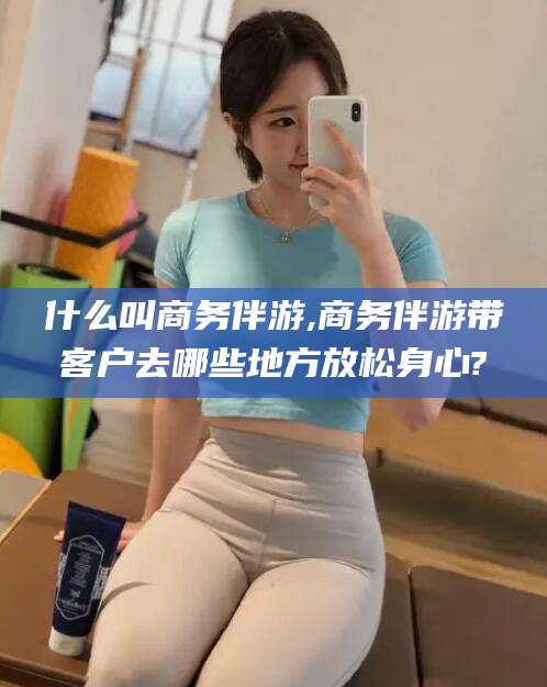汉川什么叫商务伴游,商务伴游带客户去哪些地方放松身心?