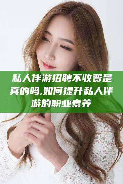 汉川私人伴游招聘不收费是真的吗,如何提升私人伴游的职业素养