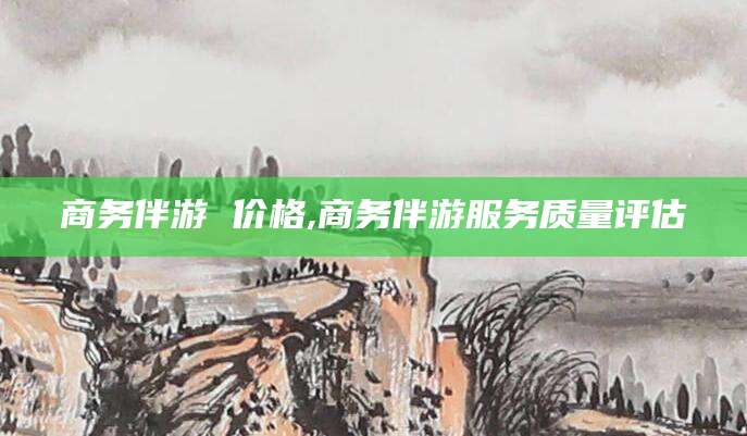 汉川商务伴游 价格,商务伴游服务质量评估