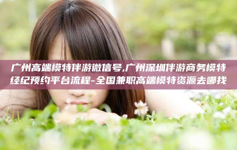 汉川广州高端模特伴游微信号,广州深圳伴游商务模特经纪预约平台流程-全国兼职高端模特资源去哪找