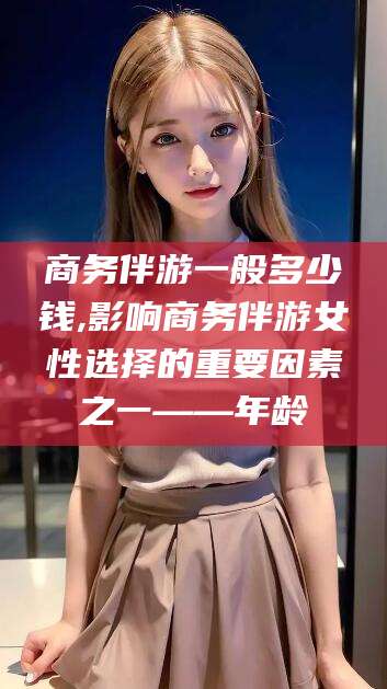 汉川商务伴游一般多少钱,影响商务伴游女性选择的重要因素之一——年龄